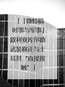 「微特稿·时事与军事」叙利亚库尔德武装称正与土耳其“直接接触”