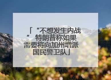 “不想发生内战” 特朗普称如果需要将向加州增派国民警卫队