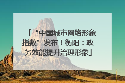 “中国城市网络形象指数”发布！衡阳：政务效能提升治理形象
