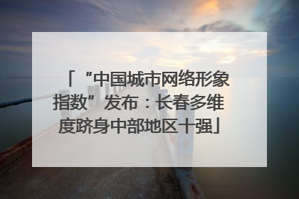 “中国城市网络形象指数”发布：长春多维度跻身中部地区十强