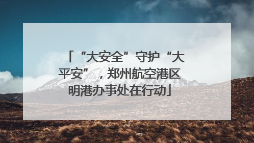 “大安全”守护“大平安”，郑州航空港区明港办事处在行动