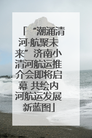 “潮涌清河·航聚未来”济南小清河航运推介会即将启幕 共绘内河航运发展新蓝图