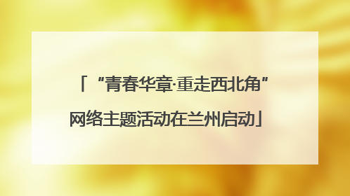 “青春华章·重走西北角”网络主题活动在兰州启动