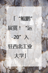 “鲲鹏”展翼！“运-20”入驻西北工业大学