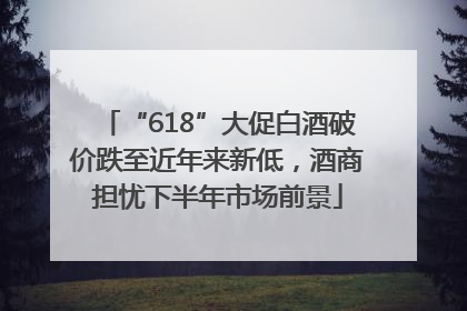 “618”大促白酒破价跌至近年来新低，酒商担忧下半年市场前景