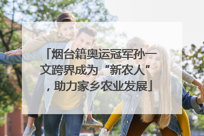 烟台籍奥运冠军孙一文跨界成为“新农人”，助力家乡农业发展