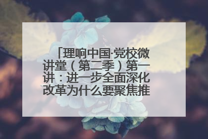 理响中国·党校微讲堂（第二季）第一讲：进一步全面深化改革为什么要聚焦推进中国式现代化