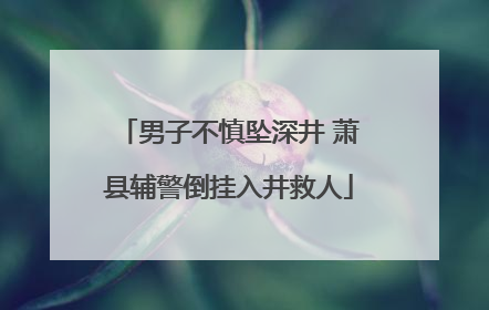 男子不慎坠深井 萧县辅警倒挂入井救人