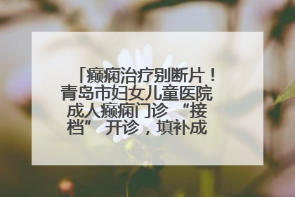 癫痫治疗别断片！青岛市妇女儿童医院成人癫痫门诊 “接档” 开诊，填补成年延续治疗空白