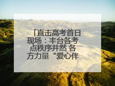直击高考首日现场：丰台各考点秩序井然 各方力量“爱心伴考”服务考生