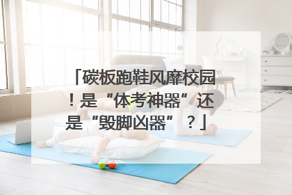 碳板跑鞋风靡校园！是“体考神器”还是“毁脚凶器”？
