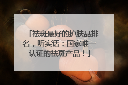 祛斑最好的护肤品排名，听实话：国家唯一认证的祛斑产品！