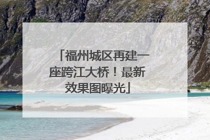 福州城区再建一座跨江大桥！最新效果图曝光