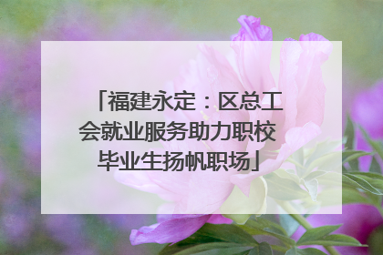 福建永定：区总工会就业服务助力职校毕业生扬帆职场