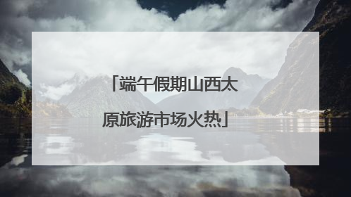 端午假期山西太原旅游市场火热