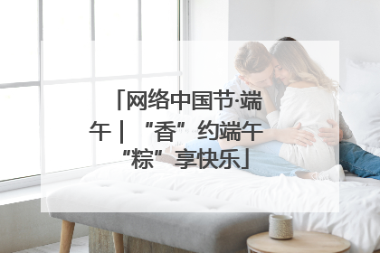 网络中国节·端午｜“香”约端午 “粽”享快乐