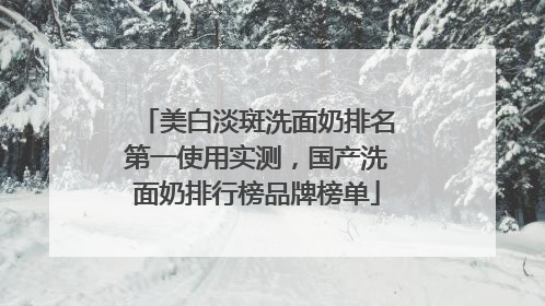 美白淡斑洗面奶排名第一使用实测，国产洗面奶排行榜品牌榜单