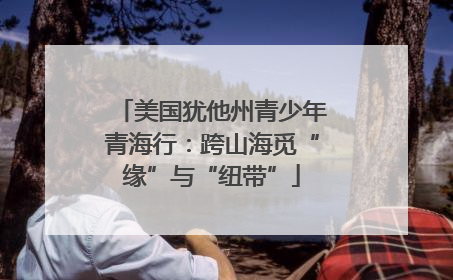 美国犹他州青少年青海行：跨山海觅“缘”与“纽带”