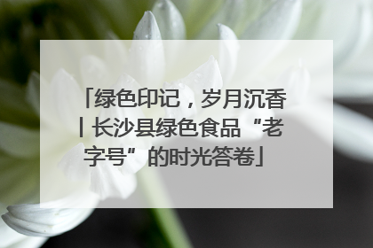 绿色印记，岁月沉香丨长沙县绿色食品“老字号”的时光答卷