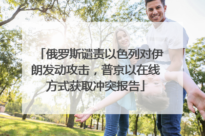 俄罗斯谴责以色列对伊朗发动攻击，普京以在线方式获取冲突报告