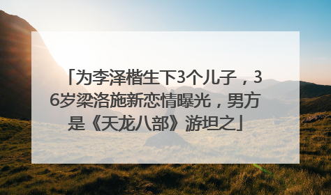 为李泽楷生下3个儿子，36岁梁洛施新恋情曝光，男方是《天龙八部》游坦之