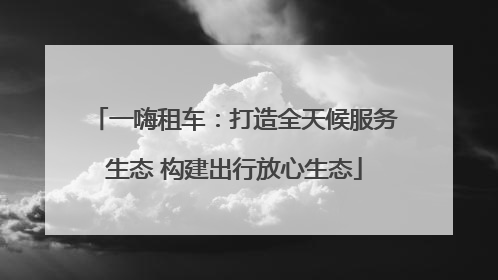 一嗨租车：打造全天候服务生态 构建出行放心生态