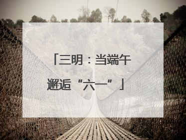 三明：当端午邂逅“六一”