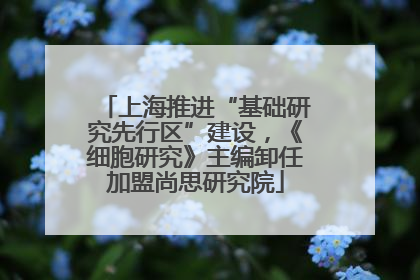 上海推进“基础研究先行区”建设，《细胞研究》主编卸任加盟尚思研究院