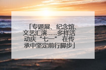 专题展、纪念馆、文艺汇演……多样活动庆“七一” 在传承中坚定前行脚步