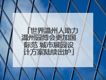 世界温州人助力温州园博会更加国际范 城市展园设计方案陆续出炉