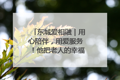 东城爱相融｜用心陪伴，用爱服务！他把老人的幸福感当“大事儿”