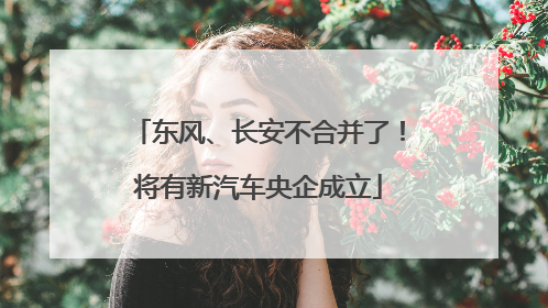 东风、长安不合并了！将有新汽车央企成立