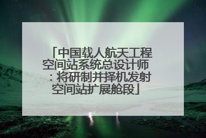 中国载人航天工程空间站系统总设计师：将研制并择机发射空间站扩展舱段