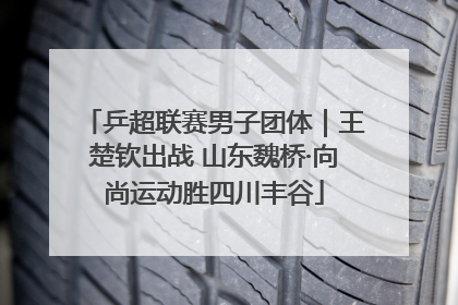 乒超联赛男子团体｜王楚钦出战 山东魏桥·向尚运动胜四川丰谷