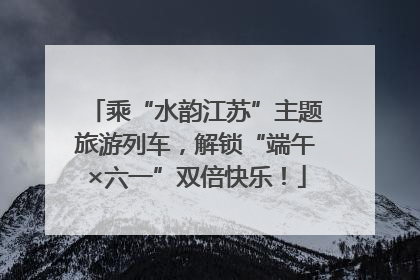 乘“水韵江苏”主题旅游列车，解锁“端午×六一”双倍快乐！