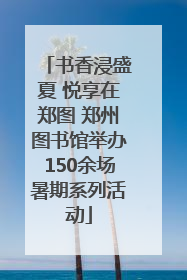 书香浸盛夏 悦享在郑图 郑州图书馆举办150余场暑期系列活动