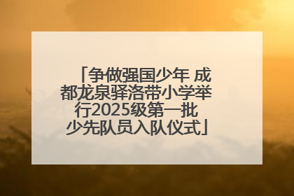 争做强国少年 成都龙泉驿洛带小学举行2025级第一批少先队员入队仪式