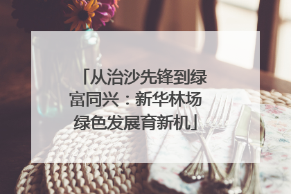 从治沙先锋到绿富同兴：新华林场绿色发展育新机