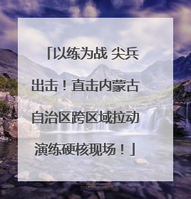 以练为战 尖兵出击！直击内蒙古自治区跨区域拉动演练硬核现场！