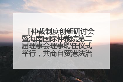 仲裁制度创新研讨会暨海南国际仲裁院第二届理事会理事聘任仪式举行，共商自贸港法治建设新路径