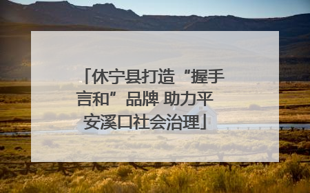 休宁县打造“握手言和”品牌 助力平安溪口社会治理