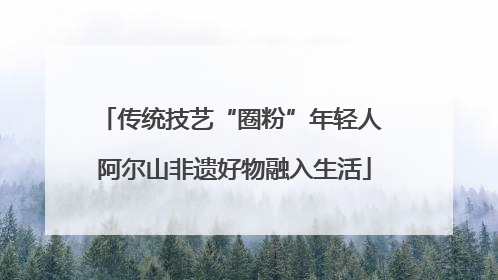 传统技艺“圈粉”年轻人 阿尔山非遗好物融入生活