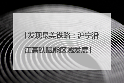 发现最美铁路：沪宁沿江高铁赋能区域发展