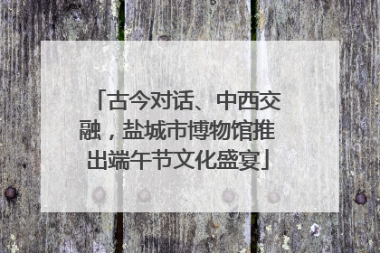 古今对话、中西交融，盐城市博物馆推出端午节文化盛宴