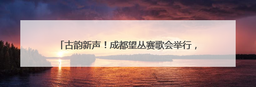 古韵新声！成都望丛赛歌会举行，73岁传承人带大学生唱响山歌