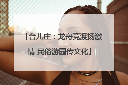 台儿庄：龙舟竞渡扬激情 民俗游园传文化