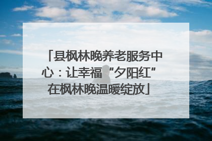 县枫林晚养老服务中心：让幸福“夕阳红”在枫林晚温暖绽放