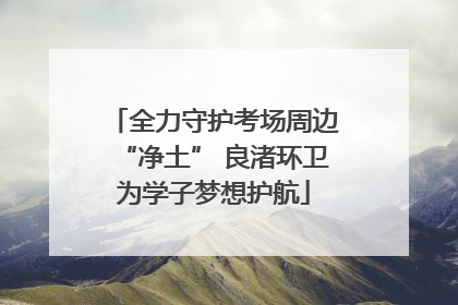 全力守护考场周边“净土” 良渚环卫为学子梦想护航
