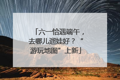 六一恰遇端午，去哪儿遛娃好？“游玩地图”上新