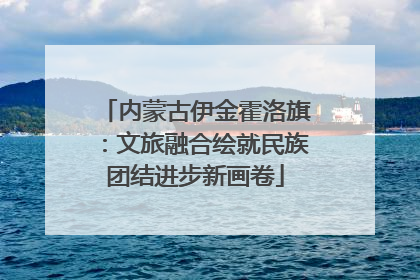 内蒙古伊金霍洛旗：文旅融合绘就民族团结进步新画卷